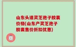 山东头道灵芝孢子胶囊价格(山东产灵芝孢子胶囊售价折扣优惠)