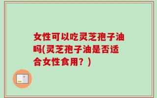 女性可以吃灵芝孢子油吗(灵芝孢子油是否适合女性食用？)