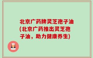 北京广药牌灵芝孢子油(北京广药推出灵芝孢子油，助力健康养生)