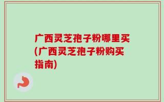广西灵芝孢子粉哪里买(广西灵芝孢子粉购买指南)