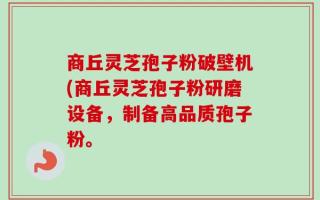 商丘灵芝孢子粉破壁机(商丘灵芝孢子粉研磨设备，制备高品质孢子粉。