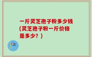 一斤灵芝孢子粉多少钱(灵芝孢子粉一斤价格是多少？)