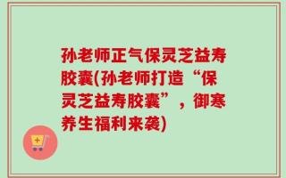 孙老师正气保灵芝益寿胶囊(孙老师打造“保灵芝益寿胶囊”，御寒养生福利来袭)