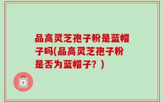 品高灵芝孢子粉是蓝帽子吗(品高灵芝孢子粉是否为蓝帽子？)