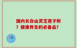 国内长白山灵芝孢子粉？健康养生的必备品？