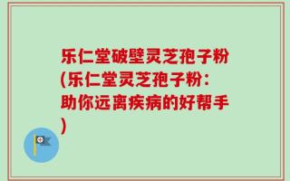 乐仁堂破壁灵芝孢子粉(乐仁堂灵芝孢子粉：助你远离疾病的好帮手)