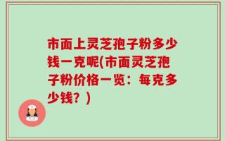 市面上灵芝孢子粉多少钱一克呢(市面灵芝孢子粉价格一览：每克多少钱？)