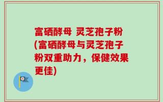 富硒酵母 灵芝孢子粉(富硒酵母与灵芝孢子粉双重助力，保健效果更佳)