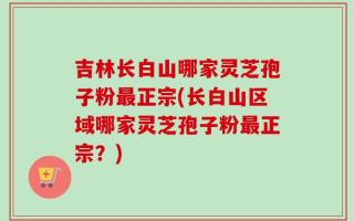 吉林长白山哪家灵芝孢子粉最正宗(长白山区域哪家灵芝孢子粉最正宗？)