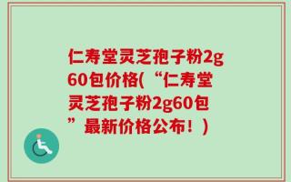 仁寿堂灵芝孢子粉2g60包价格(“仁寿堂灵芝孢子粉2g60包”最新价格公布！)