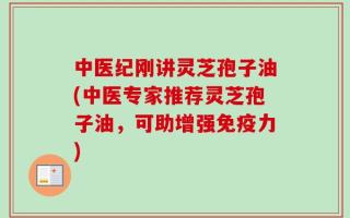 中医纪刚讲灵芝孢子油(中医专家推荐灵芝孢子油，可助增强免疫力)