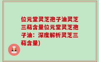 位元堂灵芝孢子油灵芝三萜含量位元堂灵芝孢子油：深度解析灵芝三萜含量)
