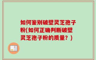 如何鉴别破壁灵芝孢子粉(如何正确判断破壁灵芝孢子粉的质量？)