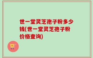 世一堂灵芝孢子粉多少钱(世一堂灵芝孢子粉价格查询)