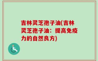 吉林灵芝孢子油(吉林灵芝孢子油：提高免疫力的自然良方)