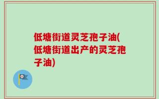 低塘街道灵芝孢子油(低塘街道出产的灵芝孢子油)