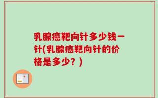 乳腺癌靶向针多少钱一针(乳腺癌靶向针的价格是多少？)