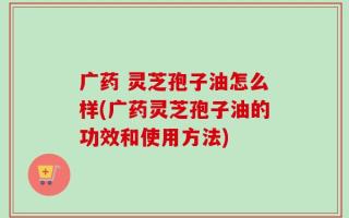 广药 灵芝孢子油怎么样(广药灵芝孢子油的功效和使用方法)