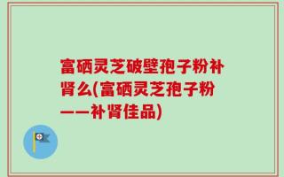 富硒灵芝破壁孢子粉补肾么(富硒灵芝孢子粉——补肾佳品)