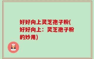 好好向上灵芝孢子粉(好好向上：灵芝孢子粉的妙用)