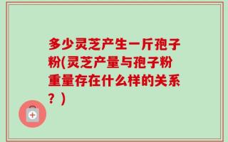 多少灵芝产生一斤孢子粉(灵芝产量与孢子粉重量存在什么样的关系？)