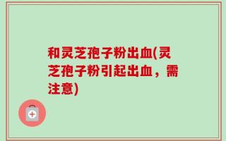 和灵芝孢子粉出血(灵芝孢子粉引起出血，需注意)