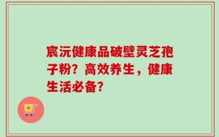 宸沅健康品破壁灵芝孢子粉？高效养生，健康生活必备？