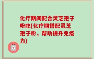 化疗期间配合灵芝孢子粉吃(化疗期搭配灵芝孢子粉，帮助提升免疫力)