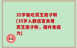 35岁能吃灵芝孢子粉(35岁人群适宜食用灵芝孢子粉，提升免疫力)