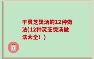 干灵芝煲汤的12种做法(12种灵芝煲汤做法大全！)