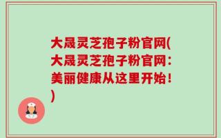 大晟灵芝孢子粉官网(大晟灵芝孢子粉官网：美丽健康从这里开始！)