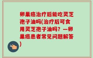 卵巢癌治疗后能吃灵芝孢子油吗(治疗后可食用灵芝孢子油吗？—卵巢癌患者常见问题解答)