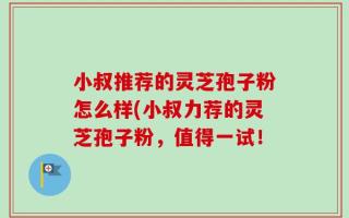 小叔推荐的灵芝孢子粉怎么样(小叔力荐的灵芝孢子粉，值得一试！
