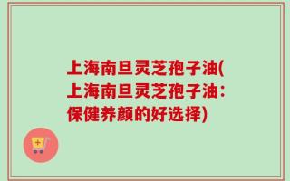 上海南旦灵芝孢子油(上海南旦灵芝孢子油：保健养颜的好选择)