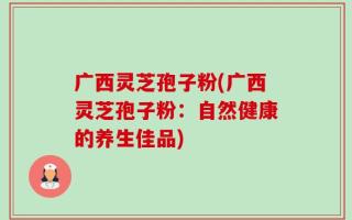 广西灵芝孢子粉(广西灵芝孢子粉：自然健康的养生佳品)