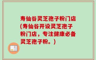 寿仙谷灵芝孢子粉门店(寿仙谷开设灵芝孢子粉门店，专注健康必备灵芝孢子粉。)