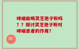 哮喘能喝灵芝孢子粉吗？？探讨灵芝孢子粉对哮喘患者的作用？