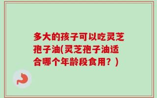 多大的孩子可以吃灵芝孢子油(灵芝孢子油适合哪个年龄段食用？)