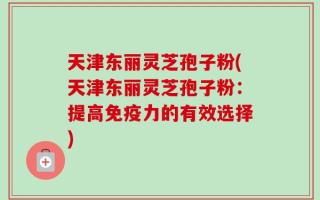 天津东丽灵芝孢子粉(天津东丽灵芝孢子粉：提高免疫力的有效选择)
