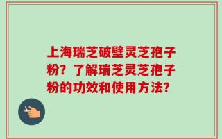 上海瑞芝破壁灵芝孢子粉？了解瑞芝灵芝孢子粉的功效和使用方法？