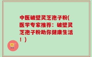 中医破壁灵芝孢子粉(医学专家推荐：破壁灵芝孢子粉助你健康生活！)