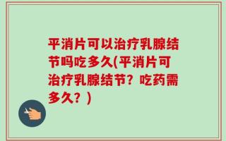 平消片可以治疗乳腺结节吗吃多久(平消片可治疗乳腺结节？吃药需多久？)