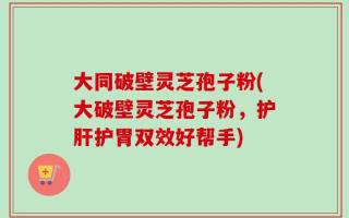 大同破壁灵芝孢子粉(大破壁灵芝孢子粉，护肝护胃双效好帮手)