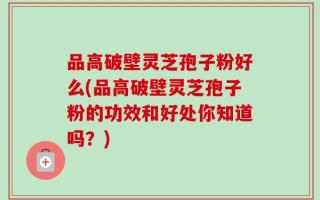 品高破壁灵芝孢子粉好么(品高破壁灵芝孢子粉的功效和好处你知道吗？)