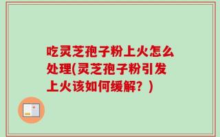 吃灵芝孢子粉上火怎么处理(灵芝孢子粉引发上火该如何缓解？)