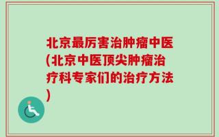 北京最厉害治肿瘤中医(北京中医顶尖肿瘤治疗科专家们的治疗方法)