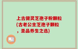 上古健灵芝孢子粉颗粒(古老公主芝孢子颗粒，圣品养生之选)