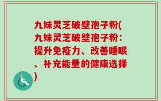 九妹灵芝破壁孢子粉(九妹灵芝破壁孢子粉：提升免疫力、改善睡眠、补充能量的健康选择)