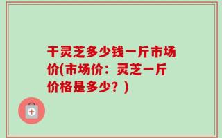 干灵芝多少钱一斤市场价(市场价：灵芝一斤价格是多少？)