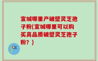 宣城哪里产破壁灵芝孢子粉(宣城哪里可以购买高品质破壁灵芝孢子粉？)